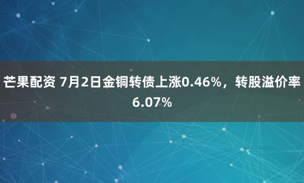 芒果配资 7月2日金铜转债上涨0.46%，转股溢价率6.07%