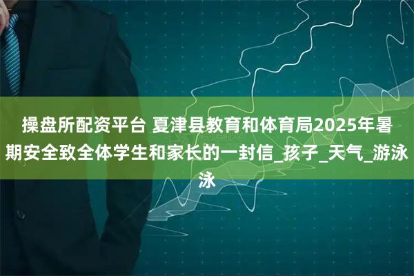 操盘所配资平台 夏津县教育和体育局2025年暑期安全致全体学生和家长的一封信_孩子_天气_游泳