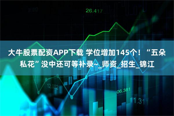 大牛股票配资APP下载 学位增加145个！“五朵私花”没中还可等补录~_师资_招生_锦江