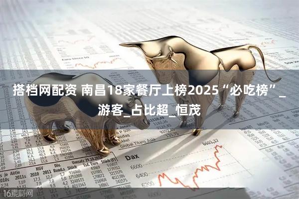 搭档网配资 南昌18家餐厅上榜2025“必吃榜”_游客_占比超_恒茂