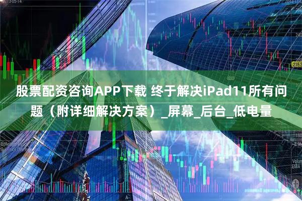 股票配资咨询APP下载 终于解决iPad11所有问题（附详细解决方案）_屏幕_后台_低电量