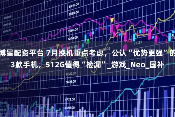 博星配资平台 7月换机重点考虑，公认“优势更强”的3款手机，512G值得“捡漏”_游戏_Neo_国补
