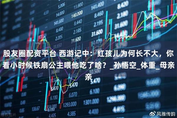 股友圈配资平台 西游记中：红孩儿为何长不大，你看小时候铁扇公主喂他吃了啥？_孙悟空_体重_母亲