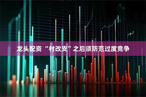 龙头配资 “村改支”之后须防范过度竞争