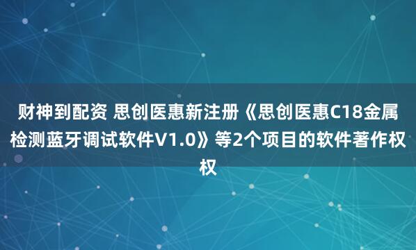 财神到配资 思创医惠新注册《思创医惠C18金属检测蓝牙调试软件V1.0》等2个项目的软件著作权