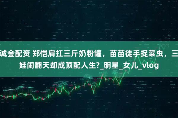 诚金配资 郑恺肩扛三斤奶粉罐，苗苗徒手捉菜虫，三娃闹翻天却成顶配人生?_明星_女儿_vlog
