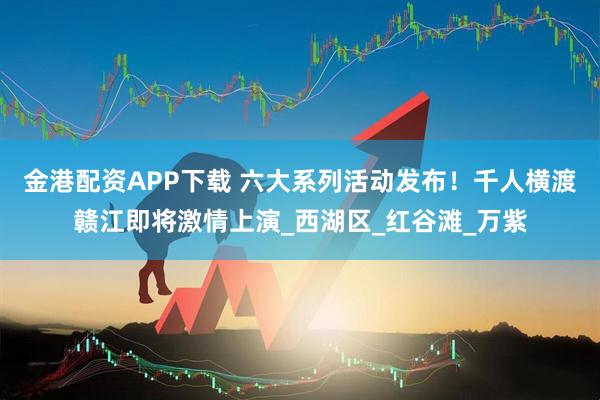 金港配资APP下载 六大系列活动发布！千人横渡赣江即将激情上演_西湖区_红谷滩_万紫
