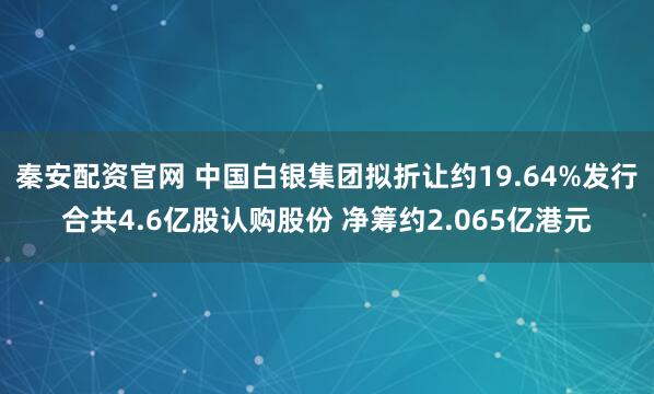 秦安配资官网 中国白银集团拟折让约19.64%发行合共4.6亿股认购股份 净筹约2.065亿港元