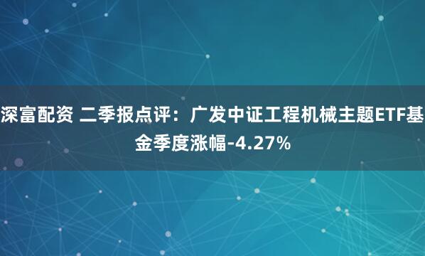 深富配资 二季报点评：广发中证工程机械主题ETF基金季度涨幅-4.27%