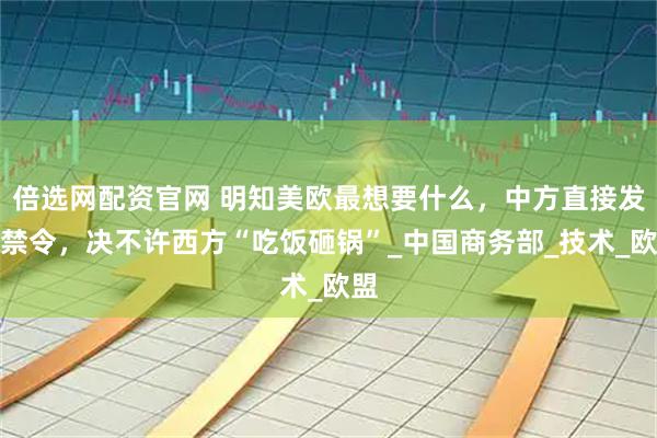 倍选网配资官网 明知美欧最想要什么，中方直接发布禁令，决不许西方“吃饭砸锅”_中国商务部_技术_欧盟