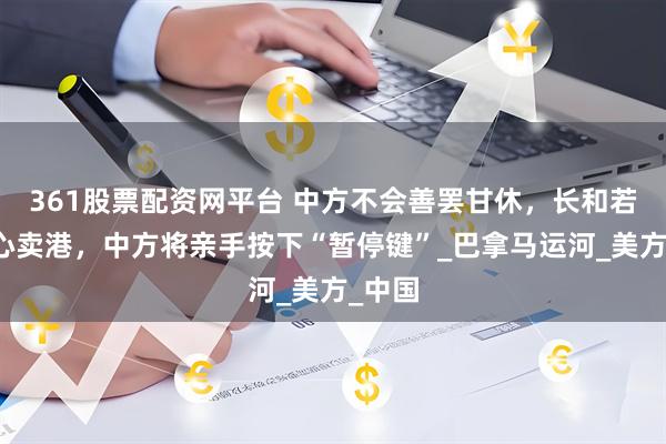 361股票配资网平台 中方不会善罢甘休，长和若是铁心卖港，中方将亲手按下“暂停键”_巴拿马运河_美方_中国
