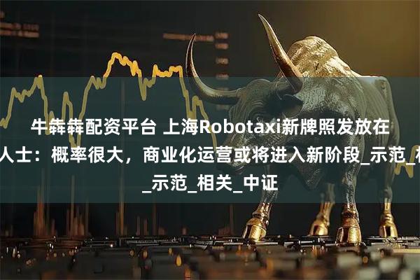 牛犇犇配资平台 上海Robotaxi新牌照发放在即？业界人士：概率很大，商业化运营或将进入新阶段_示范_相关_中证