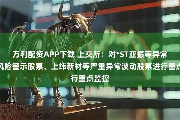 万利配资APP下载 上交所：对*ST亚振等异常波动风险警示股票、上纬新材等严重异常波动股票进行重点监控