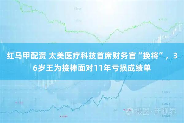 红马甲配资 太美医疗科技首席财务官“换将”，36岁王为接棒面对11年亏损成绩单