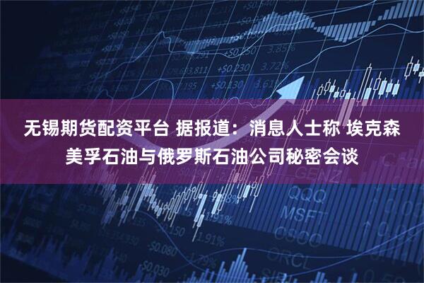 无锡期货配资平台 据报道：消息人士称 埃克森美孚石油与俄罗斯石油公司秘密会谈