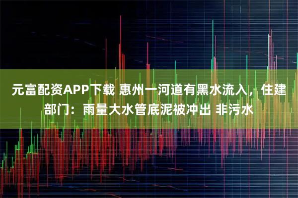 元富配资APP下载 惠州一河道有黑水流入，住建部门：雨量大水管底泥被冲出 非污水