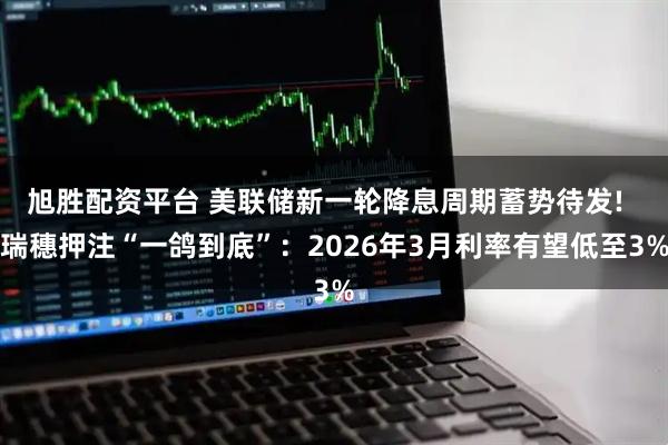 旭胜配资平台 美联储新一轮降息周期蓄势待发!  瑞穗押注“一鸽到底”：2026年3月利率有望低至3%