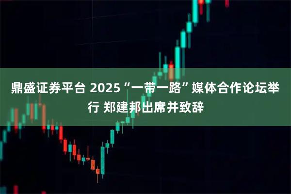 鼎盛证券平台 2025“一带一路”媒体合作论坛举行 郑建邦出席并致辞