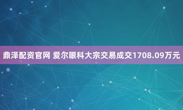 鼎泽配资官网 爱尔眼科大宗交易成交1708.09万元