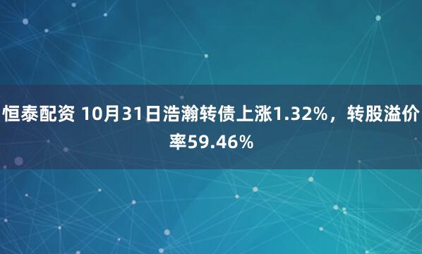恒泰配资 10月31日浩瀚转债上涨1.32%，转股溢价率59.46%