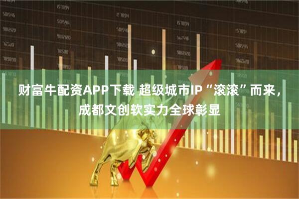 财富牛配资APP下载 超级城市IP“滚滚”而来，成都文创软实力全球彰显