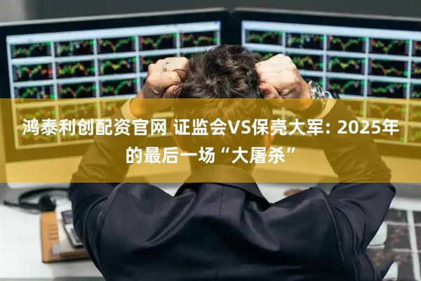 鸿泰利创配资官网 证监会VS保壳大军: 2025年的最后一场“大屠杀”