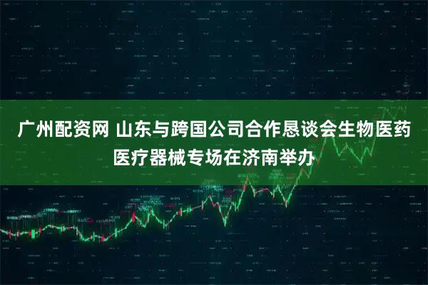 广州配资网 山东与跨国公司合作恳谈会生物医药医疗器械专场在济南举办