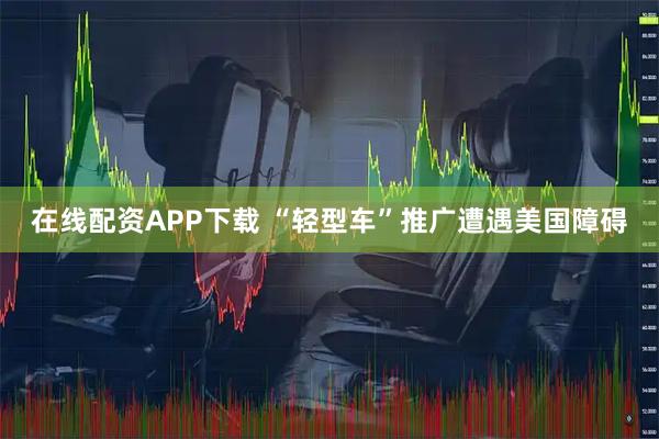在线配资APP下载 “轻型车”推广遭遇美国障碍