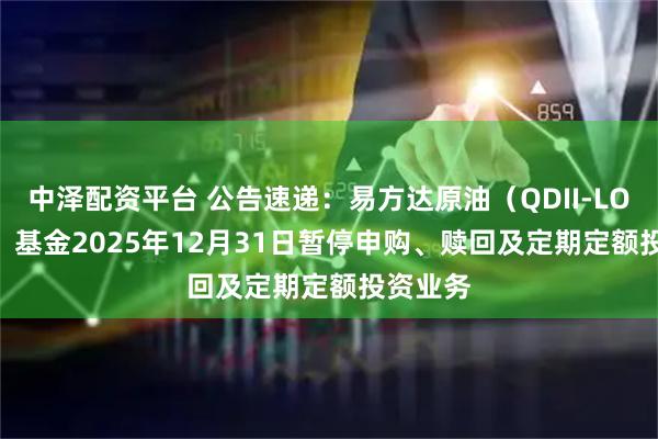 中泽配资平台 公告速递:易方达原油(QDII-LOF-FOF)基金2025年12月31日暂停申购、赎回及定期定额投资业务