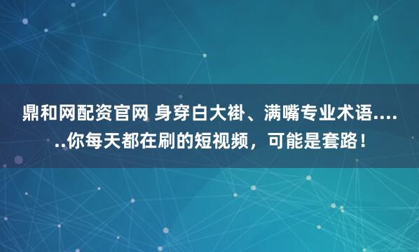 鼎和网配资官网 身穿白大褂、满嘴专业术语......你每天都在刷的短视频，可能是套路！