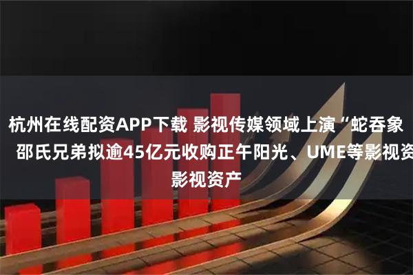 杭州在线配资APP下载 影视传媒领域上演“蛇吞象”！ 邵氏兄弟拟逾45亿元收购正午阳光、UME等影视资产