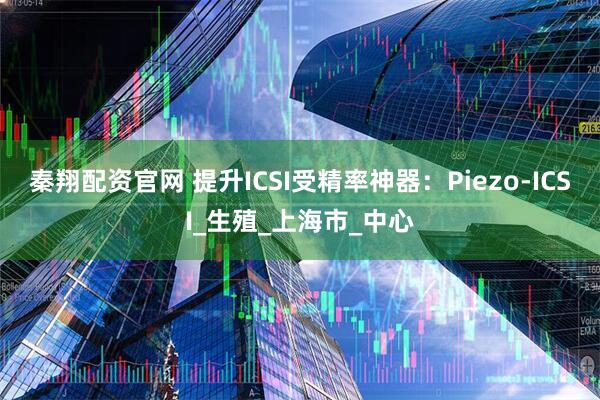 秦翔配资官网 提升ICSI受精率神器：Piezo-ICSI_生殖_上海市_中心
