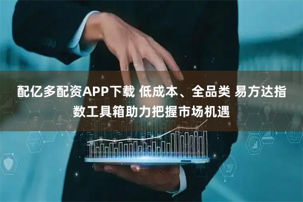 配亿多配资APP下载 低成本、全品类 易方达指数工具箱助力把握市场机遇