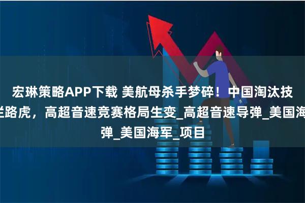 宏琳策略APP下载 美航母杀手梦碎！中国淘汰技术成美拦路虎，高超音速竞赛格局生变_高超音速导弹_美国海军_项目