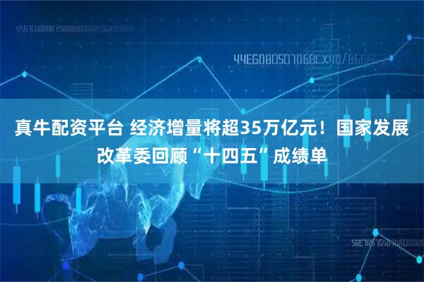 真牛配资平台 经济增量将超35万亿元！国家发展改革委回顾“十四五”成绩单