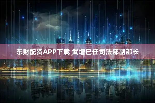 东财配资APP下载 武增已任司法部副部长