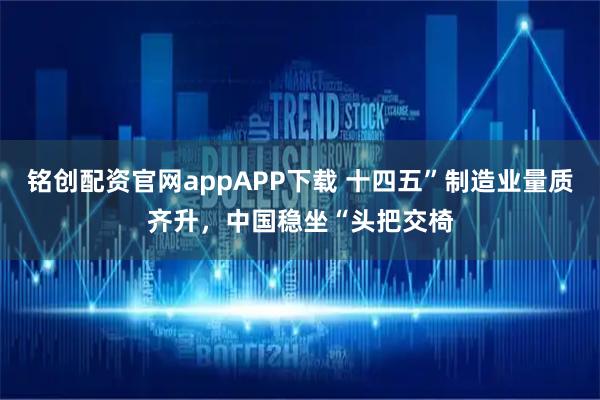 铭创配资官网appAPP下载 十四五”制造业量质齐升，中国稳坐“头把交椅