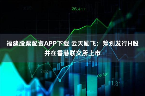福建股票配资APP下载 云天励飞：筹划发行H股并在香港联交所上市