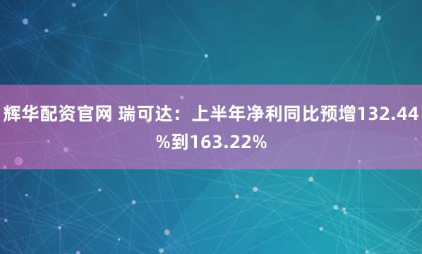 辉华配资官网 瑞可达：上半年净利同比预增132.44%到163.22%