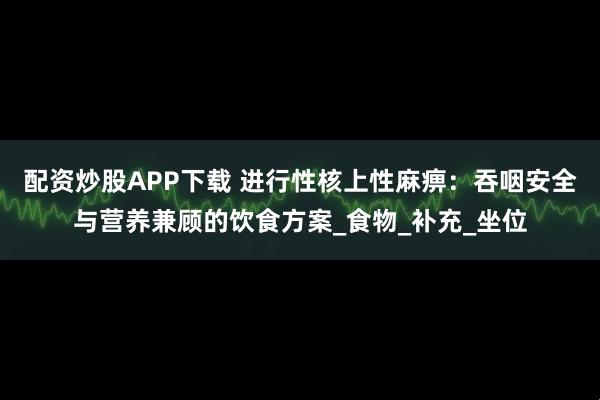 配资炒股APP下载 进行性核上性麻痹：吞咽安全与营养兼顾的饮食方案_食物_补充_坐位