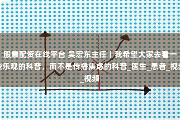 股票配资在线平台 吴宏东主任丨我希望大家去看一些乐观的科普，而不是传播焦虑的科普_医生_患者_视频