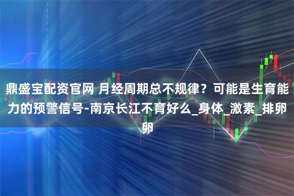 鼎盛宝配资官网 月经周期总不规律？可能是生育能力的预警信号-南京长江不育好么_身体_激素_排卵