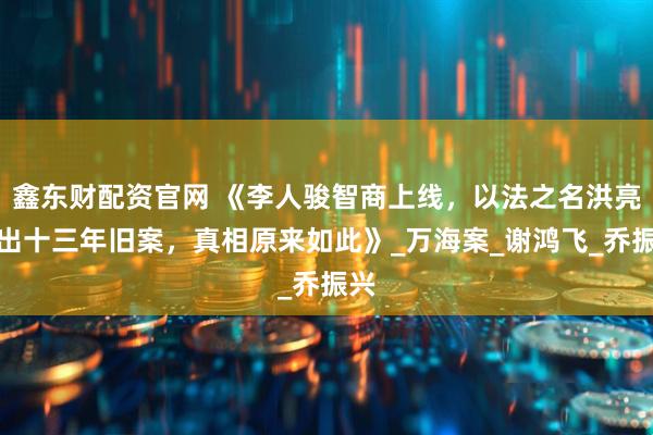 鑫东财配资官网 《李人骏智商上线，以法之名洪亮翻出十三年旧案，真相原来如此》_万海案_谢鸿飞_乔振兴