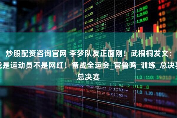 炒股配资咨询官网 李梦队友正面刚！武桐桐发文：我是运动员不是网红！备战全运会_宫鲁鸣_训练_总决赛