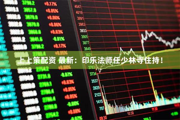 上上策配资 最新：印乐法师任少林寺住持！