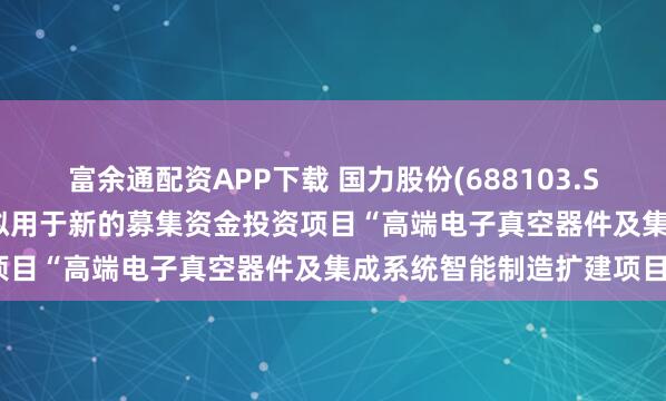 富余通配资APP下载 国力股份(688103.SH)：1.43亿元募集资金拟用于新的募集资金投资项目“高端电子真空器件及集成系统智能制造扩建项目”