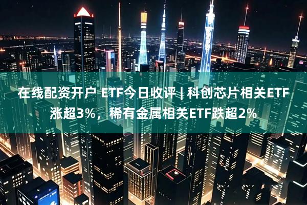 在线配资开户 ETF今日收评 | 科创芯片相关ETF涨超3%,稀有金属相关ETF跌超2%
