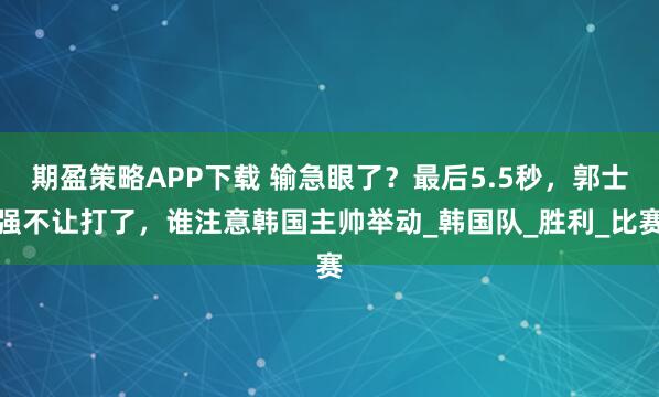期盈策略APP下载 输急眼了？最后5.5秒，郭士强不让打了，谁注意韩国主帅举动_韩国队_胜利_比赛