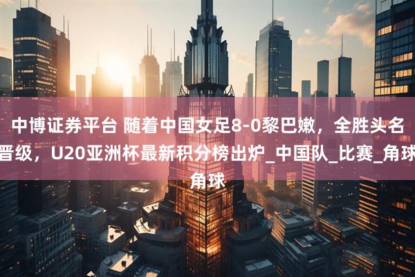 中博证券平台 随着中国女足8-0黎巴嫩，全胜头名晋级，U20亚洲杯最新积分榜出炉_中国队_比赛_角球