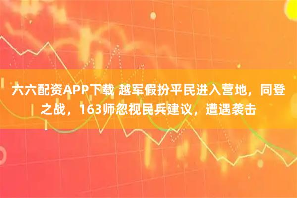 六六配资APP下载 越军假扮平民进入营地,同登之战,163师忽视民兵建议,遭遇袭击